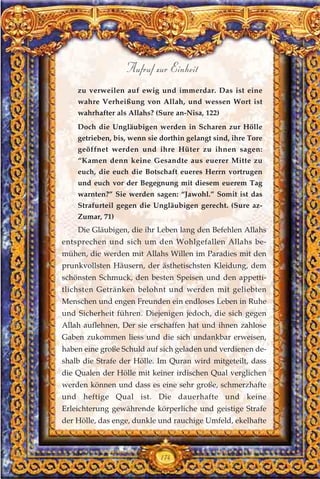 zu verweilen auf ewig und immerdar. Das ist eine
wahre Verheißung von Allah, und wessen Wort ist
wahrhafter als Allahs? (Sure an-Nisa, 122)
Doch die Ungläubigen werden in Scharen zur Hölle
getrieben, bis, wenn sie dorthin gelangt sind, ihre Tore
geöffnet werden und ihre Hüter zu ihnen sagen:
“Kamen denn keine Gesandte aus euerer Mitte zu
euch, die euch die Botschaft eueres Herrn vortrugen
und euch vor der Begegnung mit diesem euerem Tag
warnten?” Sie werden sagen: “Jawohl.” Somit ist das
Strafurteil gegen die Ungläubigen gerecht. (Sure az-
Zumar, 71)
Die Gläubigen, die ihr Leben lang den Befehlen Allahs
entsprechen und sich um den Wohlgefallen Allahs be-
mühen, die werden mit Allahs Willen im Paradies mit den
prunkvollsten Häusern, der ästhetischsten Kleidung, dem
schönsten Schmuck, den besten Speisen und den appetti-
tlichsten Getränken belohnt und werden mit geliebten
Menschen und engen Freunden ein endloses Leben in Ruhe
und Sicherheit führen. Diejenigen jedoch, die sich gegen
Allah auflehnen, Der sie erschaffen hat und ihnen zahlose
Gaben zukommen liess und die sich undankbar erweisen,
haben eine große Schuld auf sich geladen und verdienen de-
shalb die Strafe der Hölle. Im Quran wird mitgeteilt, dass
die Qualen der Hölle mit keiner irdischen Qual verglichen
werden können und dass es eine sehr große, schmerzhafte
und heftige Qual ist. Die dauerhafte und keine
Erleichterung gewährende körperliche und geistige Strafe
der Hölle, das enge, dunkle und rauchige Umfeld, ekelhafte
174
Aufruf zur Einheit
 