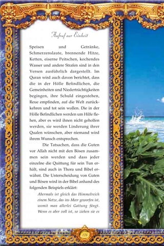 Speisen und Getränke,
Schmerzenslaute, brennende Hitze,
Ketten, eiserne Peitschen, kochendes
Wasser und andere Strafen sind in den
Versen ausführlich dargestellt. Im
Quran wird auch davon berichtet, dass
die in der Hölle Befindlichen, die
Gemeinheiten und Niederträchtigkeiten
begingen, ihre Schuld eingestehen,
Reue empfinden, auf die Welt zurück-
kehren und tot sein wollen. Die in der
Hölle Befindlichen werden um Hilfe fle-
hen, aber es wird ihnen nicht geholfen
werden, sie werden Linderung ihrer
Qualen wünschen, aber niemand wird
ihrem Wunsch entsprechen.
Die Tatsachen, dass die Guten
vor Allah nicht mit den Bösen zusam-
men sein werden und dass jeder
einzelne die Quittung für sein Tun er-
hält, sind auch in Thora und Bibel er-
wähnt. Die Unterscheidung von Guten
und Bösen wird in der Bibel anhand des
folgenden Beispiels erklärt:
Abermals ist gleich das Himmelreich
einem Netze, das ins Meer geworfen ist,
womit man allerlei Gattung fängt.
Wenn es aber voll ist, so ziehen sie es
176
Aufruf zur Einheit
 