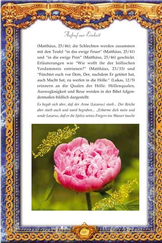 (Matthäus, 25/46); die Schlechten werden zusammen
mit den Teufel “in das ewige Feuer” (Matthäus, 25/41)
und “in die ewige Pein” (Matthäus, 25/46) geschickt.
Erläuterungen wie “Wie wollt ihr der höllischen
Verdammnis entrinnen?” (Matthäus, 23/33) und
“Fürchtet euch vor Dem, Der, nachdem Er getötet hat,
auch Macht hat, zu werfen in die Hölle.” (Lukas, 12/5)
erinnern an die Qualen der Hölle. Höllenqualen,
Ausweglosigkeit und Reue werden in der Bibel folgen-
dermaßen bildlich dargestellt:
Es begab sich aber, daß der Arme (Lazarus) starb... Der Reiche
aber starb auch und ward begraben... „Erbarme dich mein und
sende Lazarus, daß er die Spitze seines Fingers ins Wasser tauche
180
Aufruf zur Einheit
 