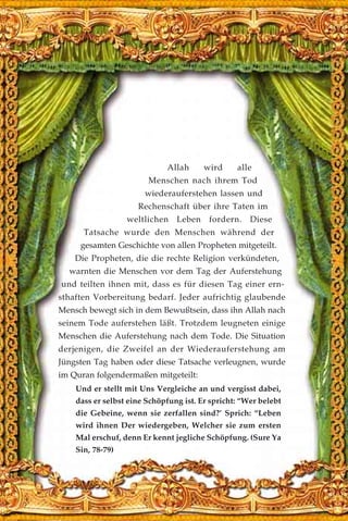 Allah wird alle
Menschen nach ihrem Tod
wiederauferstehen lassen und
Rechenschaft über ihre Taten im
weltlichen Leben fordern. Diese
Tatsache wurde den Menschen während der
gesamten Geschichte von allen Propheten mitgeteilt.
Die Propheten, die die rechte Religion verkündeten,
warnten die Menschen vor dem Tag der Auferstehung
und teilten ihnen mit, dass es für diesen Tag einer ern-
sthaften Vorbereitung bedarf. Jeder aufrichtig glaubende
Mensch bewegt sich in dem Bewußtsein, dass ihn Allah nach
seinem Tode auferstehen läßt. Trotzdem leugneten einige
Menschen die Auferstehung nach dem Tode. Die Situation
derjenigen, die Zweifel an der Wiederauferstehung am
Jüngsten Tag haben oder diese Tatsache verleugnen, wurde
im Quran folgendermaßen mitgeteilt:
Und er stellt mit Uns Vergleiche an und vergisst dabei,
dass er selbst eine Schöpfung ist. Er spricht: “Wer belebt
die Gebeine, wenn sie zerfallen sind?’ Sprich: “Leben
wird ihnen Der wiedergeben, Welcher sie zum ersten
Mal erschuf, denn Er kennt jegliche Schöpfung. (Sure Ya
Sin, 78-79)
 