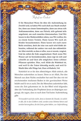 O ihr Menschen! Wenn ihr über die Auferstehung im
Zweifel seid, so haben Wir euch doch aus Staub erschaf-
fen, dann aus einem Samentropfen, dann aus etwas sich
Anklammerndem, dann aus Fleisch, teils geformt teils
ungeformt, um euch manches klarzumachen. Und Wir
lassen in den Mutterschößen ruhen, was Wir wollen, bis
zu einem festen Termin. Dann lassen Wir euch als
Kinder herauskommen. Dann lassen wir euch euere
Reife erreichen, doch der eine von euch wird (früh) ab-
berufen, während der andere von euch das erbärmlich-
ste Alter erreicht, so dass er alles, was er wusste, vergisst.
Und du siehst die Erde ausgetrocknet. Doch wenn Wir
Wasser auf sie herniedersenden, dann regt sie sich und
schwillt an und lässt alle möglichen Arten schöner
Pflanzen sprießen. Dies, weil Allah die Wahrheit ist,
und weil Er die Toten lebendig macht, und weil Er
Macht über alle Dinge hat, (Sure al-Hadsch, 5-6)
Natürlich ist es für den allmächtigen Allah einfach, alle
Menschen auferstehen zu lassen. Denn es ist Allah, Der den
Mensch aus dem Nichts erschaffen hat und Der den wie tot
erscheinenden trockenen Boden in der gewünschten Weise
belebt und Er ist es auch, Der die Menschen auferstehen läßt,
wenn die Zeit gekommen ist. In der Bibel wird folgendes
über die Verkündung des Propheten Jesus an diejenigen aus-
gesagt, die sagen, dass es nach dem Tod keine Auferstehung
gibt:
Verwundert euch des nicht, denn es kommt die Stunde, in welch-
er alle, die in den Gräbern sind, werden seine Stimme hören und
werden hervorgehen, die da Gutes getan haben, zur Auferstehung
184
Aufruf zur Einheit
 