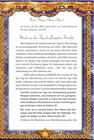 des Lebens, die aber Übles getan haben, zur Auferstehung des
Gerichts. (Johannes, 5/28-29)
Glaube an den Tag des Jüngsten Gerichts
Der Glaube an das Jenseits und den Tag der Abrechnung
ist ein grundlegender Wesenszug des Islam. Alle Menschen
werden auferstehen, damit sie für jeden Moment ihres
weltlichen Lebens Rechenschaft ablegen; niemand wird seine
Sünden auf jemanden anderen abwälzen oder Hilfe erwarten
können. An diesem Tag werden diejenigen, die Gutes taten,
eine einfache Rechnung legen, für diejenigen jedoch, die
leugneten und Schlechtes taten, wird der Tag der
Abrechnung ein sehr schwerer sein.
Allah teilte im Quran ausführlich mit, was für ein Tag
der Tag der Abrechnung sein wird. An diesem Tag wird
nichts verborgen oder geheim bleiben, und eines jeden gute
und schlechte werden von empfindlichen Waagen gemessen.
Im Quranvers wird diese Tasache folgendermaßen mitgeteilt:
Und Wir werden am Tage der Auferstehung gerechte
Waagen aufstellen, und niemand soll im geringsten
Unrecht erleiden. Und wäre es (auch nur) vom Gewicht
eines Senfkorns, Wir brächten es herbei. Und Wir genü-
gen als Rechner. (Sure al-Anbiya, 47)
Bis, wenn sie es erreicht haben, ihre Ohren und ihre
Augen und ihre Haut Zeugnis über ihr bisheriges Tun
gegen sie ablegen werden. (Sure Fussilet, 20)
Während die Menschen vor Allah Rechnung über ihre
185
Harun Yahya (Adnan Oktar)
 