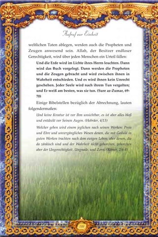 weltlichen Taten ablegen, werden auch die Propheten und
Zeugen anwesend sein. Allah, der Besitzer endloser
Gerechtigkeit, wird über jeden Menschen ein Urteil fällen:
Und die Erde wird im Lichte ihres Herrn leuchten. Dann
wird das Buch vorgelegt. Dann werden die Propheten
und die Zeugen gebracht und wird zwischen ihnen in
Wahrheit entschieden. Und es wird ihnen kein Unrecht
geschehen. Jeder Seele wird nach ihrem Tun vergolten;
und Er weiß am besten, was sie tun. (Sure az-Zumar, 69-
70)
Einige Bibelstellen bezüglich der Abrechnung, lauten
folgendermaßen:
Und keine Kreatur ist vor Ihm unsichtbar, es ist aber alles bloß
und entdeckt vor Seinen Augen. (Hebräer, 4/13)
Welcher geben wird einem jeglichen nach seinen Werken: Preis
und Ehre und unvergängliches Wesen denen, die mit Geduld in
guten Werken trachten nach dem ewigen Leben; aber denen, die
da zänkisch sind und der Wahrheit nicht gehorchen, gehorchen
aber der Ungerechtigkeit, Ungnade, und Zorn. (Römer, 2/6-8)
186
Aufruf zur Einheit
 