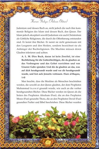 17
Harun Yahya (Adnan Oktar)
Judentum und dessen Buch an, nicht jedoch die nach ihm kom-
mende Religion des Islam und dessen Buch, den Quran. Der
Islam jedoch akzeptiert sowohl Judentum wie auch Christentum
als Göttliche Religionen, die durch die Offenbarung entstanden
sind. Er kennt ihre Bücher. Er nennt sie nicht gemeinsam mit
den Leugnern und den Heiden, sondern bezeichnet sie als
Anhänger der Buchreligionen. Die Muslime müssen deren
Glauben tolerieren und achten.
A. L. M. Dies Buch, daran ist kein Zweifel, ist eine
Rechtleitung für die Gottesfürchtigen, die da glauben an
das Verborgene und das Gebet verrichten und von
Unserer Gabe spenden: Und die da glauben an das, was
auf dich herabgesandt wurde und vor dir herabgesandt
wurde, und fest aufs Jenseits vertrauen. (Sure al-Baqara,
1-4)
Man beachte, dass die Muslime als Menschen beschrieben
werden, die sowohl an den Quran glauben, der dem Propheten
Muhammad (s.a.w.s) gesandt wurde, wie auch an die vorher
herabgesandten Bücher. Diese Bücher werden im Quran als die
Seiten des Propheten Abraham (Fsai), die an den Propheten
Moses (Fsai) gesandte Thora, die an den Propheten David (Fsai)
gesandten Psalter und Bibel beschrieben. Diese Bücher wurden
 