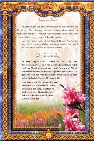 Erläuterungen der Thora berichten von der Existenz des
Tages der Abrechnung und auch davon, dass Allah die
Menschen für ihre Taten zur Rechenschaft ziehen wird. Eine
dieser Erläuterungen lautet folgendermaßen:
Denn der Tag des Herrn ist nahe über alle Heiden. Wie du getan
hast, soll dir wieder geschehen; und wie du verdient hast, so soll
dir’s wieder auf deinen Kopf kommen. (Obadja, 1/15)
Der Jüngste Tag
Er fragt (spöttisch): “Wann ist der Tag der
Auferstehung?” Doch wenn der Blick geblendet wird
Und der Mond sich verfinstert und Sonne und Mond
sich verschmelzen, an diesem Tage wird der Mensch fra-
gen: “Wo finden wir Zuflucht?” Doch nein! Es gibt
keine Zuflucht! (Sure al-Qiyama, 6-11)
Und wenn die Sterne verlöschen,
und wenn der Himmel sich spaltet,
und wenn die Berge zerstäuben,
und wenn den Gesandten der
Zeitpunkt bestimmt wird. (Sure
al-Mursalat, 8-11)
188
Aufruf zur Einheit
 