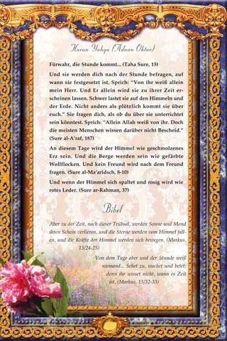 189
Harun Yahya (Adnan Oktar)
Fürwahr, die Stunde kommt... (Taha Sure, 15)
Und sie werden dich nach der Stunde befragen, auf
wann sie festgesetzt ist. Sprich: “Von ihr weiß allein
mein Herr. Und Er allein wird sie zu ihrer Zeit er-
scheinen lassen. Schwer lastet sie auf den Himmeln und
der Erde. Nicht anders als plötzlich kommt sie über
euch.” Sie fragen dich, als ob du über sie unterrichtet
sein könntest. Sprich: “Allein Allah weiß von ihr. Doch
die meisten Menschen wissen darüber nicht Bescheid.”
(Sure al-A’raf, 187)
An diesem Tage wird der Himmel wie geschmolzenes
Erz sein. Und die Berge werden sein wie gefärbte
Wollflocken. Und kein Freund wird nach dem Freund
fragen. (Sure al-Ma’aridsch, 8-10)
Und wenn der Himmel sich spaltet und rosig wird wie
rotes Leder. (Sure ar-Rahman, 37)
Bibel
Aber zu der Zeit, nach dieser Trübsal, werden Sonne und Mond
ihren Schein verlieren, und die Sterne werden vom Himmel fall-
en, und die Kräfte der Himmel werden sich bewegen. (Markus,
13/24-25)
Von dem Tage aber und der Stunde weiß
niemand... Sehet zu, wachet und betet;
denn ihr wisset nicht, wann es Zeit
ist. (Markus, 13/32-33)
 