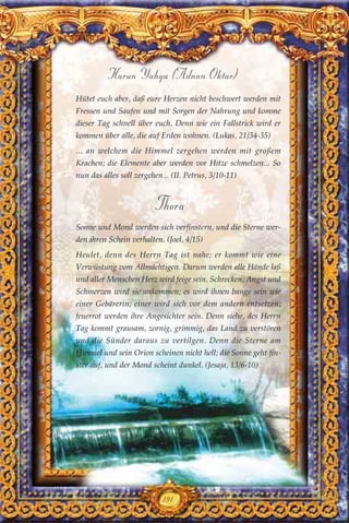 191
Harun Yahya (Adnan Oktar)
Hütet euch aber, daß eure Herzen nicht beschwert werden mit
Fressen und Saufen und mit Sorgen der Nahrung und komme
dieser Tag schnell über euch. Denn wie ein Fallstrick wird er
kommen über alle, die auf Erden wohnen. (Lukas, 21/34-35)
... an welchem die Himmel zergehen werden mit großem
Krachen; die Elemente aber werden vor Hitze schmelzen... So
nun das alles soll zergehen... (II. Petrus, 3/10-11)
Thora
Sonne und Mond werden sich verfinstern, und die Sterne wer-
den ihren Schein verhalten. (Joel, 4/15)
Heulet, denn des Herrn Tag ist nahe; er kommt wie eine
Verwüstung vom Allmächtigen. Darum werden alle Hände laß
und aller Menschen Herz wird feige sein. Schrecken, Angst und
Schmerzen wird sie ankommen; es wird ihnen bange sein wie
einer Gebärerin; einer wird sich vor dem andern entsetzen;
feuerrot werden ihre Angesichter sein. Denn siehe, des Herrn
Tag kommt grausam, zornig, grimmig, das Land zu verstören
und die Sünder daraus zu vertilgen. Denn die Sterne am
Himmel und sein Orion scheinen nicht hell; die Sonne geht fin-
ster auf, und der Mond scheint dunkel. (Jesaja, 13/6-10)
 