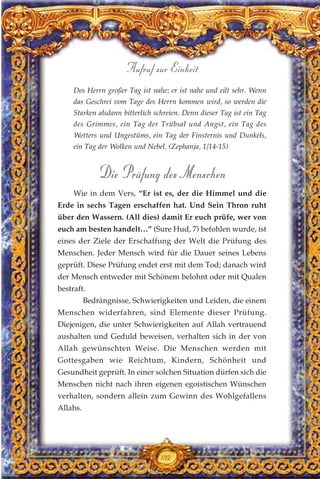 Des Herrn großer Tag ist nahe; er ist nahe und eilt sehr. Wenn
das Geschrei vom Tage des Herrn kommen wird, so werden die
Starken alsdann bitterlich schreien. Denn dieser Tag ist ein Tag
des Grimmes, ein Tag der Trübsal und Angst, ein Tag des
Wetters und Ungestüms, ein Tag der Finsternis und Dunkels,
ein Tag der Wolken und Nebel. (Zephanja, 1/14-15)
Die Prüfung des Menschen
Wie in dem Vers, “Er ist es, der die Himmel und die
Erde in sechs Tagen erschaffen hat. Und Sein Thron ruht
über den Wassern. (All dies) damit Er euch prüfe, wer von
euch am besten handelt…” (Sure Hud, 7) befohlen wurde, ist
eines der Ziele der Erschaffung der Welt die Prüfung des
Menschen. Jeder Mensch wird für die Dauer seines Lebens
geprüft. Diese Prüfung endet erst mit dem Tod; danach wird
der Mensch entweder mit Schönem belohnt oder mit Qualen
bestraft.
Bedrängnisse, Schwierigkeiten und Leiden, die einem
Menschen widerfahren, sind Elemente dieser Prüfung.
Diejenigen, die unter Schwierigkeiten auf Allah vertrauend
aushalten und Geduld beweisen, verhalten sich in der von
Allah gewünschten Weise. Die Menschen werden mit
Gottesgaben wie Reichtum, Kindern, Schönheit und
Gesundheit geprüft. In einer solchen Situation dürfen sich die
Menschen nicht nach ihren eigenen egoistischen Wünschen
verhalten, sondern allein zum Gewinn des Wohlgefallens
Allahs.
192
Aufruf zur Einheit
 