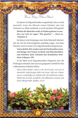 193
Harun Yahya (Adnan Oktar)
Im Quran ist folgendermaßen ausgedrückt, dass es nicht
ausreicht, wenn der Mensch seinen Glauben und sein
Vertrauen zu Allah ausdrückt, er wird auf jeden Fall geprüft:
Meinen die Menschen wohl, in Frieden gelassen zu wer-
den, nur weil sie sagen: “Wir glauben” … (Sure al-
’Ankabut, 2)
Im Quran wird denjenigen eine frohe Botschaft übermit-
telt, die sich bei Schwierigkeiten geduldig zeigen. Auf diese
Tatsache wird in einem Vers folgendermaßen hingewiesen:
Und wahrlich, Wir werden euch mit Furcht prüfen sowie
mit Hunger und Verlust an Besitz und Menschenleben
und Früchten; doch verkünde den Standhaften Heil.
(Sure al-Baqara, 155)
In der Bibel wird folgendermaßen mitgeteilt, dass die
Prüfungen erfreulich sind und ein geeignetes Umfeld für den
vollkommenen Glauben bilden:
Meine lieben Brüder, achtet es für eitel Freude, wenn ihr in
mancherlei Anfechtungen fallet und wisset, daß euer Glaube,
wenn er rechtschaffen ist, Geduld wirkt. Die Geduld aber soll fes-
tbleiben bis ans Ende, auf daß ihr seid vollkommen und ganz und
keinen Mangel habet. (Jakobus, 1/2-4)
 