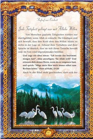 Jede Tätigkeit gelingt nur mit Allahs Willen
Von Menschen geplante Tätigkeiten werden nur
durchgeführt, wenn Allah es wünscht. Die Gläubigen sind
sich bewußt, dass ihre Kraft ohne den Willen Allahs zu
nichts in der Lage ist. Anhand ihres Verhaltens und ihrer
Sprache ist deutlich, dass sie sich dieser Tatsache bewußt
sind. Im Vers wird folgendermaßen befohlen:
Und sage nie über etwas: “Ich werde das bestimmt
morgen tun!”, ohne anzufügen: “So Allah will!” Und
erinnere dich deines Herrn, wenn du es vergessen hast,
und sprich: “Möge mein Herr mich immer näher zum
Rechten leiten.” (Sure al-Kahf, 23-24)
Auch in der Bibel steht geschrieben, dass sich der
194
Aufruf zur Einheit
 
