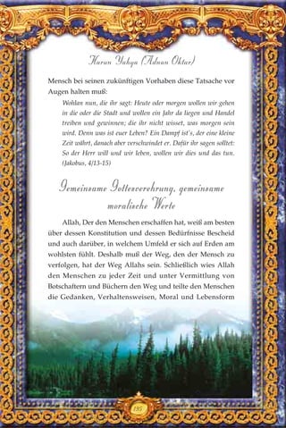 195
Harun Yahya (Adnan Oktar)
Mensch bei seinen zukünftigen Vorhaben diese Tatsache vor
Augen halten muß:
Wohlan nun, die ihr sagt: Heute oder morgen wollen wir gehen
in die oder die Stadt und wollen ein Jahr da liegen und Handel
treiben und gewinnen; die ihr nicht wisset, was morgen sein
wird. Denn was ist euer Leben? Ein Dampf ist’s, der eine kleine
Zeit währt, danach aber verschwindet er. Dafür ihr sagen solltet:
So der Herr will und wir leben, wollen wir dies und das tun.
(Jakobus, 4/13-15)
Gemeinsame Gottesverehrung, gemeinsame
moralische Werte
Allah, Der den Menschen erschaffen hat, weiß am besten
über dessen Konstitution und dessen Bedürfnisse Bescheid
und auch darüber, in welchem Umfeld er sich auf Erden am
wohlsten fühlt. Deshalb muß der Weg, den der Mensch zu
verfolgen, hat der Weg Allahs sein. Schließlich wies Allah
den Menschen zu jeder Zeit und unter Vermittlung von
Botschaftern und Büchern den Weg und teilte den Menschen
die Gedanken, Verhaltensweisen, Moral und Lebensform
 