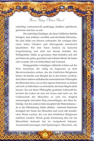 197
Harun Yahya (Adnan Oktar)
aufrichtig, vertrauensvoll, großzügig, dankbar, opferbereit,
gehorsam und treu zu sein.
Die aufrichtig Gläubigen, die diese Göttlichen Befehle
befolgen, sind achtbare, erwählte und ehrenhafte Menschen.
Sie sind Allah von Herzen verbunden. Sie verfügen über
einen tiefen Glauben und überragende moralische
Qualitiäten. Für ihre Taten fordern sie keinerlei
Gegenleistung und sind nur darum bemüht, das
Wohlgefallen Allahs zu gewinnen. Stets befinden sich sich
auf Seiten der guten, gerechten und schönen Moral. Sie hüten
sich vor jeder Art von Schlechtheit und Unmoral.
Demgegenüber verteidigen zahlreiche Lehren auf der
Welt Ansichten, die völlig im Gegensatz zu dem
Moralverständnis stehen, das die Göttlichen Religionen
lehren. So brachte zum Beispiel die in den letzten zweihun-
dert Jahren äußerst einflußreiche materialistische Philosophie
die Menschen dazu, nur an ihre eigenen Interessen zu denken
und sich zu Individuen zu entwickeln, die keine Regeln mehr
kennen. Ein auf dieser Philosophie gestützter Lebensstil be-
trachtet das Leben als eine Art Arena und sieht vor, die
Leidenschaft der Menschen so weit wie möglich
aufzuwiegeln und jeden Weg einzuschlagen, der diese be-
friedigt. Auf der anderen Seite akzeptiert der Materialismus –
da er die Offenbarung Allahs ablehnt – keinerlei Kriterium
bezüglich der Natur des Menschen und weist alle moralis-
chen Werte zurück, die von den Göttlichen Religionen
etabliert wurden. Welch große Zerstörung dies für die
Menschheit bedeutet hat ist weitgehend bekannt.
Auseinandersetzungen und Spannungen, Menschen, die
 
