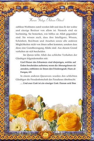 199
Harun Yahya (Adnan Oktar)
zahllose Wohltaten zuteil werden läßt und dass Er der wahre
und einzige Besitzer von allem ist. Niemals sind sie
hochmütig. Sie bemerken, wie hilflos sie Allah gegenüber
sind. Sie wissen auch, dass ihre Intelligenz, Wissen,
Schönheit, Reichtum und Ansehen sowie alle anderen
Möglichkeiten nicht von ihnen selbst kommen, sondern dass
diese eine Gunstbezeugung Allahs sind. Aus diesem Grund
verhalten sie sich bescheiden.
Im Quran teilte Allah das schlichte Verhalten der
Gläubigen folgendermaßen mit:
Und Diener des Erbarmers sind diejenigen, welche auf
Erden bescheiden auftreten; wenn die Ahnungslosen sie
anreden, entbieten sie ihnen den Friedensgruß. (Sure al-
Furqan, 63)
In einem anderen Quranvers wurden den schlichten
Gläubigen die Freudenbotschaft des Paradieses überbracht:
… Und euer Gott ist ein einziger Gott. Darum seid Ihm
 