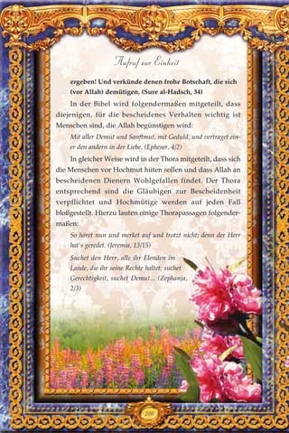 ergeben! Und verkünde denen frohe Botschaft, die sich
(vor Allah) demütigen, (Sure al-Hadsch, 34)
In der Bibel wird folgendermaßen mitgeteilt, dass
diejenigen, für die bescheidenes Verhalten wichtig ist
Menschen sind, die Allah begünstigen wird:
Mit aller Demut und Sanftmut, mit Geduld, und vertraget ein-
er den andern in der Liebe. (Epheser, 4/2)
In gleicher Weise wird in der Thora mitgeteilt, dass sich
die Menschen vor Hochmut hüten sollen und dass Allah an
bescheidenen Dienern Wohlgefallen findet. Der Thora
entsprechend sind die Gläubigen zur Bescheidenheit
verpflichtet und Hochmütige werden auf jeden Fall
bloßgestellt. Hierzu lauten einige Thorapassagen folgender-
maßen:
So höret nun und merket auf und trotzt nicht; denn der Herr
hat’s geredet. (Jeremia, 13/15)
Suchet den Herr, alle ihr Elenden im
Lande, die ihr seine Rechte haltet; suchet
Gerechtigkeit, suchet Demut... (Zephanja,
2/3)
200
Aufruf zur Einheit
 