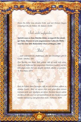 Denn Du hilfst dem elenden Volk, und mit Deinen Augen
erniedrigst Du die Hohen. (II. Samuel, 22/28)
Sich nicht aufspielen
Spricht man zu ihm: Fürchte Allah, so ergreift ihn sündi-
ger Stolz. Darum ist sein angemessener Lohn die Hölle –
was für eine üble Ruhestätte! (Sure al-Baqara, 206)
Bibel
… Gott widersteht den Hoffärtigen, aber den Demütigen gibt Er
Gnade. (Jakobus, 4/6)
Den Reichen von dieser Welt gebiete, daß sie nicht stolz seien,
auch nicht hoffen auf den ungewissen Reichtum, sondern auf den
lebendigen Gott, Der uns dargibt reichlich, allerlei zu genießen.
(I. Timotheus, 6/17)
Thora
Und du ließest ihnen bezeugen, daß sie sich bekehren sollten zu
deinem Gesetz. Aber sie waren stolz und gehorchten deinen
Geboten nicht und sündigten an deinen Rechten (durch welche
ein Mensch lebt, so er sie tut) und kehrten dir den Rücken zu und
wurden halsstarrig und gehorchten nicht. (Nehemia, 9/29)
201
 