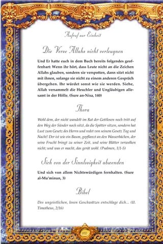 Die Verse Allahs nicht verleugnen
Und Er hatte euch in dem Buch bereits folgendes geof-
fenbart: Wenn ihr hört, dass Leute nicht an die Zeichen
Allahs glauben, sondern sie verspotten, dann sitzt nicht
mit ihnen, solange sie nicht zu einem anderen Gespräch
übergehen. Ihr würdet sonst wie sie werden. Siehe,
Allah versammelt die Heuchler und Ungläubigen alle-
samt in der Hölle. (Sure an-Nisa, 140)
Thora
Wohl dem, der nicht wandelt im Rat der Gottlosen noch tritt auf
den Weg der Sünder noch sitzt, da die Spötter sitzen, sondern hat
Lust zum Gesetz des Herrn und redet von seinem Gesetz Tag und
Nacht! Der ist wie ein Baum, gepflanzt an den Wasserbächen, der
seine Frucht bringt zu seiner Zeit, und seine Blätter verwelken
nicht; und was er macht, das gerät wohl. (Psalmen, 1/1-5)
Sich von der Sinnlosigkeit abwenden
Und sich von allem Nichtswürdigen fernhalten. (Sure
al-Mu’minun, 3)
Bibel
Des ungeistlichen, losen Geschwätzes entschlage dich... (II.
Timotheus, 2/16)
202
Aufruf zur Einheit
 