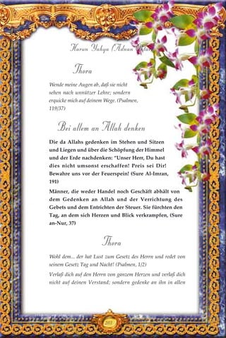 203
Harun Yahya (Adnan Oktar)
Thora
Wende meine Augen ab, daß sie nicht
sehen nach unnützer Lehre; sondern
erquicke mich auf deinem Wege. (Psalmen,
119/37)
Bei allem an Allah denken
Die da Allahs gedenken im Stehen und Sitzen
und Liegen und über die Schöpfung der Himmel
und der Erde nachdenken: “Unser Herr, Du hast
dies nicht umsonst erschaffen! Preis sei Dir!
Bewahre uns vor der Feuerspein! (Sure Al-Imran,
191)
Männer, die weder Handel noch Geschäft abhält von
dem Gedenken an Allah und der Verrichtung des
Gebets und dem Entrichten der Steuer. Sie fürchten den
Tag, an dem sich Herzen und Blick verkrampfen, (Sure
an-Nur, 37)
Thora
Wohl dem... der hat Lust zum Gesetz des Herrn und redet von
seinem Gesetz Tag und Nacht! (Psalmen, 1/2)
Verlaß dich auf den Herrn von ganzem Herzen und verlaß dich
nicht auf deinen Verstand; sondern gedenke an ihn in allen
 