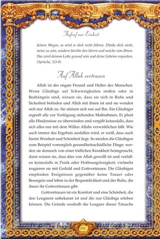 deinen Wegen, so wird er dich recht führen. Dünke dich nicht,
weise zu sein, sondern fürchte den Herrn und weiche vom Bösen.
Das wird deinem Leibe gesund sein und deine Gebeine erquicken.
(Sprüche, 3/3-8)
Auf Allah vertrauen
Allah ist der engste Freund und Helfer des Menschen.
Wenn Gläubige auf Schwierigkeiten stoßen oder in
Bedrängnis sind, wissen sie, dass sie sich in Ruhe und
Sicherheit befinden und Allah mit ihnen ist und sie wenden
sich nur Allah zu. Sie stützen sich nur auf Ihn. Ein Gläubiger
ergreift alle zur Verfügung stehenden Maßnahmen, Er plant
alle Hindernisse zu überwinden und vergißt keinesfalls, dass
sich alles nur mit dem Willen Allahs verwirklichen läßt. Wie
auch immer das Ergebnis ausfallen wird, er weiß, dass auch
hierin Weisheit und Schönheit liegt. So meiden die Gläubigen
zum Beispiel vorsorglich gesundheitsschädliche Dinge; wer-
den sie dennoch von einer tödlichen Krankheit heimgesucht,
dann wissen sie, dass dies von Allah gewollt ist und verfall-
en keinesfalls in Panik oder Hoffnungslosigkeit; vielmehr
reagieren sie mit Geduld und Gottvertrauen. Die Gläubigen
empfinden Ereignissen gegenüber keine Trauer oder
Besorgnis und leben in der Bequemlichkeit und der Ruhe, die
ihnen ihr Gottvertrauen gibt.
Gottvertrauen ist ein Komfort und eine Schönheit, die
den Leugnern unbekannt ist und die nur Gläubige erleben
können. Die Gründe weshalb die Leugner dieser Tatsache
204
Aufruf zur Einheit
 