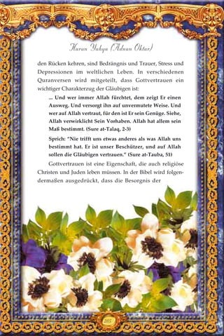 205
Harun Yahya (Adnan Oktar)
den Rücken kehren, sind Bedrängnis und Trauer, Stress und
Depressionen im weltlichen Leben. In verschiedenen
Quranversen wird mitgeteilt, dass Gottvertrauen ein
wichtiger Charakterzug der Gläubigen ist:
... Und wer immer Allah fürchtet, dem zeigt Er einen
Ausweg. Und versorgt ihn auf unvermutete Weise. Und
wer auf Allah vertraut, für den ist Er sein Genüge. Siehe,
Allah verwirklicht Sein Vorhaben. Allah hat allem sein
Maß bestimmt. (Sure at-Talaq, 2-3)
Sprich: “Nie trifft uns etwas anderes als was Allah uns
bestimmt hat. Er ist unser Beschützer, und auf Allah
sollen die Gläubigen vertrauen.” (Sure at-Tauba, 51)
Gottvertrauen ist eine Eigenschaft, die auch religiöse
Christen und Juden leben müssen. In der Bibel wird folgen-
dermaßen ausgedrückt, dass die Besorgnis der
 