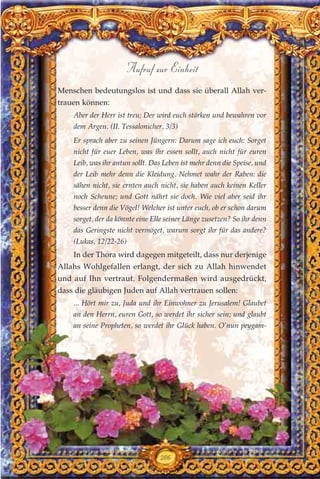Menschen bedeutungslos ist und dass sie überall Allah ver-
trauen können:
Aber der Herr ist treu; Der wird euch stärken und bewahren vor
dem Argen. (II. Tessalonicher, 3/3)
Er sprach aber zu seinen Jüngern: Darum sage ich euch: Sorget
nicht für euer Leben, was ihr essen sollt, auch nicht für euren
Leib, was ihr antun sollt. Das Leben ist mehr denn die Speise, und
der Leib mehr denn die Kleidung. Nehmet wahr der Raben: die
sähen nicht, sie ernten auch nicht, sie haben auch keinen Keller
noch Scheune; und Gott nährt sie doch. Wie viel aber seid ihr
besser denn die Vögel! Welcher ist unter euch, ob er schon darum
sorget, der da könnte eine Elle seiner Länge zusetzen? So ihr denn
das Geringste nicht vermöget, warum sorgt ihr für das andere?
(Lukas, 12/22-26)
In der Thora wird dagegen mitgeteilt, dass nur derjenige
Allahs Wohlgefallen erlangt, der sich zu Allah hinwendet
und auf Ihn vertraut. Folgendermaßen wird ausgedrückt,
dass die gläubigen Juden auf Allah vertrauen sollen:
... Hört mir zu, Juda und ihr Einwohner zu Jerusalem! Glaubet
an den Herrn, euren Gott, so werdet ihr sicher sein; und glaubt
an seine Propheten, so werdet ihr Glück haben. O’nun peygam-
206
Aufruf zur Einheit
 