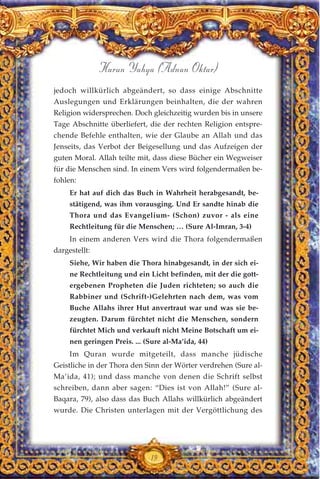 jedoch willkürlich abgeändert, so dass einige Abschnitte
Auslegungen und Erklärungen beinhalten, die der wahren
Religion widersprechen. Doch gleichzeitig wurden bis in unsere
Tage Abschnitte überliefert, die der rechten Religion entspre-
chende Befehle enthalten, wie der Glaube an Allah und das
Jenseits, das Verbot der Beigesellung und das Aufzeigen der
guten Moral. Allah teilte mit, dass diese Bücher ein Wegweiser
für die Menschen sind. In einem Vers wird folgendermaßen be-
fohlen:
Er hat auf dich das Buch in Wahrheit herabgesandt, be-
stätigend, was ihm vorausging. Und Er sandte hinab die
Thora und das Evangelium- (Schon) zuvor - als eine
Rechtleitung für die Menschen; … (Sure Al-Imran, 3-4)
In einem anderen Vers wird die Thora folgendermaßen
dargestellt:
Siehe, Wir haben die Thora hinabgesandt, in der sich ei-
ne Rechtleitung und ein Licht befinden, mit der die gott-
ergebenen Propheten die Juden richteten; so auch die
Rabbiner und (Schrift-)Gelehrten nach dem, was vom
Buche Allahs ihrer Hut anvertraut war und was sie be-
zeugten. Darum fürchtet nicht die Menschen, sondern
fürchtet Mich und verkauft nicht Meine Botschaft um ei-
nen geringen Preis. ... (Sure al-Ma’ida, 44)
Im Quran wurde mitgeteilt, dass manche jüdische
Geistliche in der Thora den Sinn der Wörter verdrehen (Sure al-
Ma’ida, 41); und dass manche von denen die Schrift selbst
schreiben, dann aber sagen: “Dies ist von Allah!” (Sure al-
Baqara, 79), also dass das Buch Allahs willkürlich abgeändert
wurde. Die Christen unterlagen mit der Vergöttlichung des
19
Harun Yahya (Adnan Oktar)
 