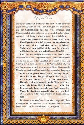 Menschen gerecht zu herrschen und selbst Nahestehenden
gegenüber gerecht zu sein. Die Gläubigen sind Menschen,
die die Gerechtigkeit auf der Welt schützen und
Ungerechtigkeit nicht zulassen. Im Quran teilt Allah folgen-
dermaßen mit, dass die Muslime gerecht zu sein haben:
Siehe, Allah gebietet euch, die euch anvertrauten Güter
ihren Eigentümern zurückzugeben, und wenn ihr unter
den Leuten richtet, nach Gerechtigkeit zurichten.
Siehe, Allah - wie trefflich ist das, wozu Er euch mah-
nt! Siehe, Allah hört und sieht. (Sure an-Nisa, 58)
Für Muslime ändern Reichtum oder Armut eines
Menschen oder die Möglichkeit eines Interessenkonfliktes
durch den zu fassenden Beschluß überhaupt nichts. Die
Gläubigen weichen niemals von der Gerechtigkeit ab, wie
die Bedingungen auch sein mögen. Diese überragende
Moral wird in einem Quranvers folgendermaßen dargelegt:
O ihr, die ihr glaubt! Tretet für die Gerechtigkeit ein,
wenn ihr vor Gott Zeugnis ablegt, und sei es gegen
euch selber oder euere Eltern und Verwandten.
Handele es sich um arm oder reich, Allah steht euch
näher als beide. Und überlasst euch nicht der
Leidenschaft, damit ihr nicht vom Recht abweicht.
Wenn ihr (das Recht) verdreht oder euch (von ihm)
abkehrt, siehe, Allah weiß, was ihr tut. (Sure an-Nisa,
135)
In einem anderen Quranvers wird mitgeteilt, dass
Rachegefühle die Menschen nicht zu einem Verhalten ver-
leiten sollen, das der Gerechtigkeit widerspricht:
208
Aufruf zur Einheit
 
