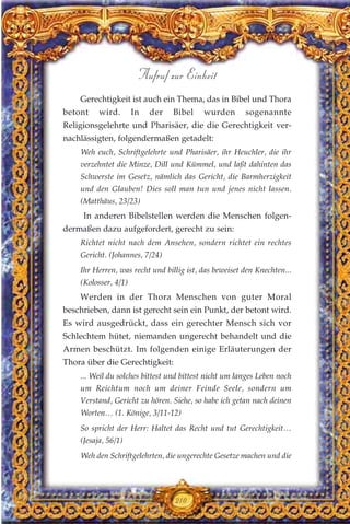 Gerechtigkeit ist auch ein Thema, das in Bibel und Thora
betont wird. In der Bibel wurden sogenannte
Religionsgelehrte und Pharisäer, die die Gerechtigkeit ver-
nachlässigten, folgendermaßen getadelt:
Weh euch, Schriftgelehrte und Pharisäer, ihr Heuchler, die ihr
verzehntet die Minze, Dill und Kümmel, und laßt dahinten das
Schwerste im Gesetz, nämlich das Gericht, die Barmherzigkeit
und den Glauben! Dies soll man tun und jenes nicht lassen.
(Matthäus, 23/23)
In anderen Bibelstellen werden die Menschen folgen-
dermaßen dazu aufgefordert, gerecht zu sein:
Richtet nicht nach dem Ansehen, sondern richtet ein rechtes
Gericht. (Johannes, 7/24)
Ihr Herren, was recht und billig ist, das beweiset den Knechten...
(Kolosser, 4/1)
Werden in der Thora Menschen von guter Moral
beschrieben, dann ist gerecht sein ein Punkt, der betont wird.
Es wird ausgedrückt, dass ein gerechter Mensch sich vor
Schlechtem hütet, niemanden ungerecht behandelt und die
Armen beschützt. Im folgenden einige Erläuterungen der
Thora über die Gerechtigkeit:
... Weil du solches bittest und bittest nicht um langes Leben noch
um Reichtum noch um deiner Feinde Seele, sondern um
Verstand, Gericht zu hören. Siehe, so habe ich getan nach deinen
Worten… (1. Könige, 3/11-12)
So spricht der Herr: Haltet das Recht und tut Gerechtigkeit…
(Jesaja, 56/1)
Weh den Schriftgelehrten, die ungerechte Gesetze machen und die
210
Aufruf zur Einheit
 