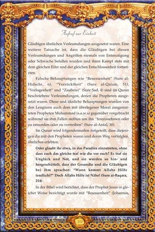 Gläubigen ähnlichen Verleumdungen ausgesetzt waren. Eine
weitere Tatsache ist, dass die Gläubigen bei diesen
Verleumdungen und Angriffen niemals von Entmutigung
oder Schwäche befallen wurden und ihren Kampf stets mit
dem gleichen Eifer und der gleichen Entschlossenheit fortset-
zten.
Falsche Behauptungen wie “Besessenheit” (Sure al-
Hidschr, 6), “Verrücktheit” (Sure al-Qalam, 51),
“Verlogenheit” und “Zauberei” (Sure Sad, 4) sind im Quran
beschriebene Verleumdungen, denen die Propheten ausge-
setzt waren. Diese und ähnliche Behauptungen wurden von
den Leugnern auch dem mit überlegener Moral ausgestat-
teten Propheten Muhammad (s.a.w.s) gegenüber vorgebracht
während sie ihm Fallen stellten um ihn “festzunehmen oder
zu ermorden oder zu vertreiben” (Sure al-Anfal, 30).
Im Quran wird folgendermaßen mitgeteilt, dass diejeni-
gen die mit den Propheten waren und deren Weg verfolgten,
ähnliches erlebten:
Oder glaubt ihr etwa, in das Paradies einzutreten, ohne
dass euch das gleiche traf wie die vor euch? Es traf sie
Unglück und Not, und sie wurden so hin- und
hergeschüttelt, dass der Gesandte und die Gläubigen
bei ihm sprachen: “Wann kommt Allahs Hilfe
(endlich)?” Doch Allahs Hilfe ist Nähe! (Sure al-Baqara,
214)
In der Bibel wird berichtet, dass der Prophet Jesus in gle-
icher Weise bezichtigt wurde mit “Besessenheit” (Johannes,
212
Aufruf zur Einheit
 