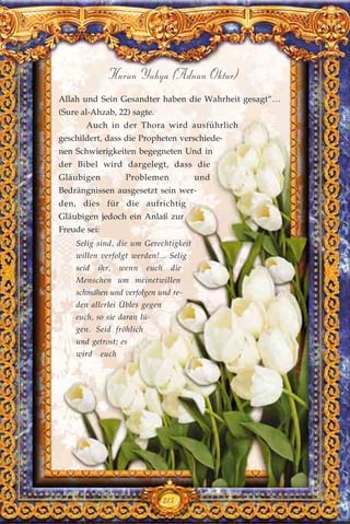 215
Harun Yahya (Adnan Oktar)
Allah und Sein Gesandter haben die Wahrheit gesagt”…
(Sure al-Ahzab, 22) sagte.
Auch in der Thora wird ausführlich
geschildert, dass die Propheten verschiede-
nen Schwierigkeiten begegneten Und in
der Bibel wird dargelegt, dass die
Gläubigen Problemen und
Bedrängnissen ausgesetzt sein wer-
den, dies für die aufrichtig
Gläubigen jedoch ein Anlaß zur
Freude sei:
Selig sind, die um Gerechtigkeit
willen verfolgt werden!... Selig
seid ihr, wenn euch die
Menschen um meinetwillen
schmähen und verfolgen und re-
den allerlei Übles gegen
euch, so sie daran lü-
gen. Seid fröhlich
und getrost; es
wird euch
 