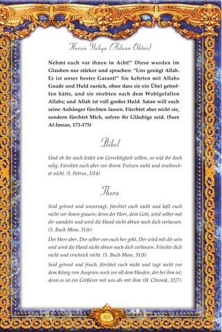 217
Harun Yahya (Adnan Oktar)
Nehmt euch vor ihnen in Acht!” Diese wurden im
Glauben nur stärker und sprachen: “Uns genügt Allah.
Er ist unser bester Garant!” Sie kehrten mit Allahs
Gnade und Huld zurück, ohne dass sie ein Übel getrof-
fen hätte, und sie strebten nach dem Wohlgefallen
Allahs; und Allah ist voll großer Huld. Satan will euch
seine Anhänger fürchten lassen. Fürchtet aber nicht sie,
sondern fürchtet Mich, sofern ihr Gläubige seid. (Sure
Al-Imran, 173-175)
Bibel
Und ob ihr auch leidet um Gerechtigkeit willen, so seid ihr doch
selig. Fürchtet euch aber vor ihrem Trotzen nicht und erschreck-
et nicht. (I. Petrus, 3/14)
Thora
Seid getrost und unverzagt, fürchtet euch nicht und laßt euch
nicht vor ihnen grauen; denn der Herr, dein Gott, wird selber mit
dir wandeln und wird die Hand nicht abtun noch dich verlassen.
(5. Buch Mose, 31/6)
Der Herr aber, Der selber vor euch her geht, Der wird mit dir sein
und wird die Hand nicht abtun noch dich verlassen. Fürchte dich
nicht und erschrick nicht. (5. Buch Mose, 31/8)
Seid getrost und frisch, fürchtet euch nicht und zagt nicht vor
dem König von Assyrien noch vor all dem Haufen, der bei ihm ist;
denn es ist ein Größerer mit uns als mit ihm: (II. Chronik, 32/7)
 