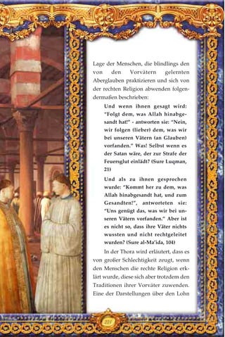 Lage der Menschen, die blindlings den
von den Vorvätern gelernten
Aberglauben praktizieren und sich von
der rechten Religion abwenden folgen-
dermaßen beschrieben:
Und wenn ihnen gesagt wird:
“Folgt dem, was Allah hinabge-
sandt hat!” - antworten sie: “Nein,
wir folgen (lieber) dem, was wir
bei unseren Vätern (an Glauben)
vorfanden.” Was! Selbst wenn es
der Satan wäre, der zur Strafe der
Feuersglut einlädt? (Sure Luqman,
21)
Und als zu ihnen gesprochen
wurde: “Kommt her zu dem, was
Allah hinabgesandt hat, und zum
Gesandten!”, antworteten sie:
“Uns genügt das, was wir bei un-
seren Vätern vorfanden.” Aber ist
es nicht so, dass ihre Väter nichts
wussten und nicht rechtgeleitet
wurden? (Sure al-Ma’ida, 104)
In der Thora wird erläutert, dass es
von großer Schlechtigkeit zeugt, wenn
den Menschen die rechte Religion erk-
lärt wurde, diese sich aber trotzdem den
Traditionen ihrer Vorväter zuwenden.
Eine der Darstellungen über den Lohn
221
 