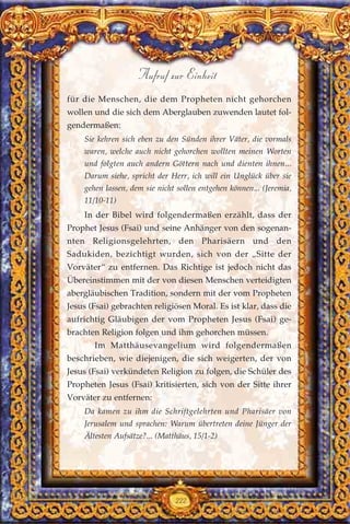 für die Menschen, die dem Propheten nicht gehorchen
wollen und die sich dem Aberglauben zuwenden lautet fol-
gendermaßen:
Sie kehren sich eben zu den Sünden ihrer Väter, die vormals
waren, welche auch nicht gehorchen wollten meinen Worten
und folgten auch andern Göttern nach und dienten ihnen...
Darum siehe, spricht der Herr, ich will ein Unglück über sie
gehen lassen, dem sie nicht sollen entgehen können... (Jeremia,
11/10-11)
In der Bibel wird folgendermaßen erzählt, dass der
Prophet Jesus (Fsai) und seine Anhänger von den sogenan-
nten Religionsgelehrten, den Pharisäern und den
Sadukiden, bezichtigt wurden, sich von der „Sitte der
Vorväter“ zu entfernen. Das Richtige ist jedoch nicht das
Übereinstimmen mit der von diesen Menschen verteidigten
abergläubischen Tradition, sondern mit der vom Propheten
Jesus (Fsai) gebrachten religiösen Moral. Es ist klar, dass die
aufrichtig Gläubigen der vom Propheten Jesus (Fsai) ge-
brachten Religion folgen und ihm gehorchen müssen.
Im Matthäusevangelium wird folgendermaßen
beschrieben, wie diejenigen, die sich weigerten, der von
Jesus (Fsai) verkündeten Religion zu folgen, die Schüler des
Propheten Jesus (Fsai) kritisierten, sich von der Sitte ihrer
Vorväter zu entfernen:
Da kamen zu ihm die Schriftgelehrten und Pharisäer von
Jerusalem und sprachen: Warum übertreten deine Jünger der
Ältesten Aufsätze?... (Matthäus, 15/1-2)
222
Aufruf zur Einheit
 