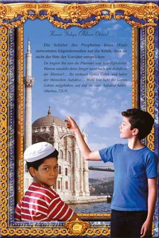 223
Harun Yahya (Adnan Oktar)
Die Schüler des Propheten Jesus (Fsai)
antworteten folgendermaßen auf die Kritik, dass sie
nicht der Sitte der Vorväter entsprächen:
Da fragten ihn nun die Pharisäer und Schriftgelehrten:
Warum wandeln deine Jünger nicht nach den Aufsätzen
der Ältesten?… Ihr verlasset Gottes Gebot, und haltet
der Menschen Aufsätze… Wohl fein habt ihr Gottes
Gebote aufgehoben, auf daß ihr eure Aufsätze haltet.
(Markus, 7/5-9)
 