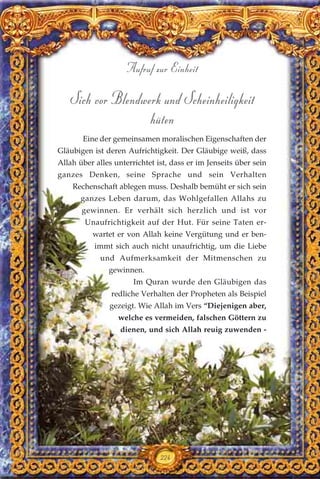 Sich vor Blendwerk und Scheinheiligkeit
hüten
Eine der gemeinsamen moralischen Eigenschaften der
Gläubigen ist deren Aufrichtigkeit. Der Gläubige weiß, dass
Allah über alles unterrichtet ist, dass er im Jenseits über sein
ganzes Denken, seine Sprache und sein Verhalten
Rechenschaft ablegen muss. Deshalb bemüht er sich sein
ganzes Leben darum, das Wohlgefallen Allahs zu
gewinnen. Er verhält sich herzlich und ist vor
Unaufrichtigkeit auf der Hut. Für seine Taten er-
wartet er von Allah keine Vergütung und er ben-
immt sich auch nicht unaufrichtig, um die Liebe
und Aufmerksamkeit der Mitmenschen zu
gewinnen.
Im Quran wurde den Gläubigen das
redliche Verhalten der Propheten als Beispiel
gezeigt. Wie Allah im Vers “Diejenigen aber,
welche es vermeiden, falschen Göttern zu
dienen, und sich Allah reuig zuwenden -
Aufruf zur Einheit
224
 