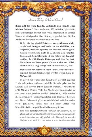 ihnen gilt die frohe Kunde. Verkünde also Freude jenen
Meiner Diener.” (Sure az-Zumar, 17) mitteilte, gibt es für
seine aufrichtigen Diener eine Freudenbotschaft. In einigen
Versen steht folgendes über diejenigen geschrieben, die ihre
Andachtsübungen nur zum Schein ausüben:
O ihr, die ihr glaubt! Entwertet euere Almosen nicht
durch Vorhaltungen und Verletzen von Gefühlen, wie
derjenige, der Geld spendet, um von den Leuten gese-
hen zu werden, und nicht an Allah und den Jüngsten
Tag glaubt. Sein Gleichnis ist ein Felsen mit Erdreich
darüber. Es trifft ihn ein Platzregen und lässt ihn hart.
Sie richten mit ihren guten Werken nichts aus. Allah
leitet nicht das ungläubige Volk. (Sure al-Baqara, 264)
Wehe denn den Betenden, die in ihren Gebeten nachläs-
sig sind, die nur dabei gesehen werden wollen (Sure al-
Ma’un, 4-6)
In der Bibel wurde den Gläubigen der Rat gegeben
“Habt acht auf eure Almosen, daß ihr die nicht gebet vor den
Leuten, daß ihr von ihnen gesehen werdet…” (Matthäus,
6/1). Mit den Worten “Alle ihre Werke aber tun sie, daß sie
von den Leuten gesehen werden” (Matthäus, 23/5) wurden
die sogenannten Religionsgelehrten und Pharisäer bezeich-
net. Deren Scheinheiligkeit wurde bildhaft mit den außen
weiß gekalkten, innen aber mit allen Arten von
Scheußlichkeiten angefüllten Gräbern verglichen:
Weh euch, Schriftgelehrte und Pharisäer, ihr Heuchler, die ihr
gleich seid wie die übertünchten Gräber, welche auswendig hüb-
sch scheinen, aber inwendig sind sie voller Totengebeine und alles
Unflats. Also auch ihr: von außen scheint ihr den Menschen
225
Harun Yahya (Adnan Oktar)
 