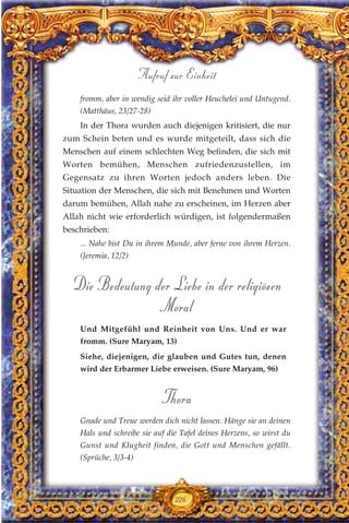 fromm, aber in wendig seid ihr voller Heuchelei und Untugend.
(Matthäus, 23/27-28)
In der Thora wurden auch diejenigen kritisiert, die nur
zum Schein beten und es wurde mitgeteilt, dass sich die
Menschen auf einem schlechten Weg befinden, die sich mit
Worten bemühen, Menschen zufriedenzustellen, im
Gegensatz zu ihren Worten jedoch anders leben. Die
Situation der Menschen, die sich mit Benehmen und Worten
darum bemühen, Allah nahe zu erscheinen, im Herzen aber
Allah nicht wie erforderlich würdigen, ist folgendermaßen
beschrieben:
... Nahe bist Du in ihrem Munde, aber ferne von ihrem Herzen.
(Jeremia, 12/2)
Die Bedeutung der Liebe in der religiösen
Moral
Und Mitgefühl und Reinheit von Uns. Und er war
fromm. (Sure Maryam, 13)
Siehe, diejenigen, die glauben und Gutes tun, denen
wird der Erbarmer Liebe erweisen. (Sure Maryam, 96)
Thora
Gnade und Treue werden dich nicht lassen. Hänge sie an deinen
Hals und schreibe sie auf die Tafel deines Herzens, so wirst du
Gunst und Klugheit finden, die Gott und Menschen gefällt.
(Sprüche, 3/3-4)
226
Aufruf zur Einheit
 