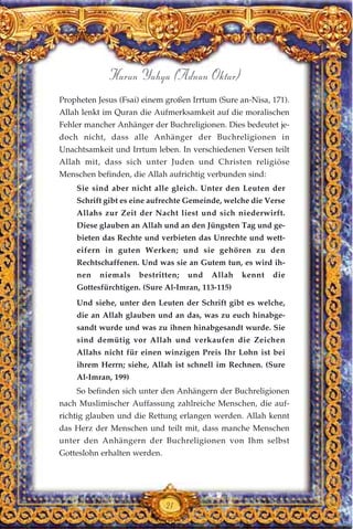 21
Harun Yahya (Adnan Oktar)
Propheten Jesus (Fsai) einem großen Irrtum (Sure an-Nisa, 171).
Allah lenkt im Quran die Aufmerksamkeit auf die moralischen
Fehler mancher Anhänger der Buchreligionen. Dies bedeutet je-
doch nicht, dass alle Anhänger der Buchreligionen in
Unachtsamkeit und Irrtum leben. In verschiedenen Versen teilt
Allah mit, dass sich unter Juden und Christen religiöse
Menschen befinden, die Allah aufrichtig verbunden sind:
Sie sind aber nicht alle gleich. Unter den Leuten der
Schrift gibt es eine aufrechte Gemeinde, welche die Verse
Allahs zur Zeit der Nacht liest und sich niederwirft.
Diese glauben an Allah und an den Jüngsten Tag und ge-
bieten das Rechte und verbieten das Unrechte und wett-
eifern in guten Werken; und sie gehören zu den
Rechtschaffenen. Und was sie an Gutem tun, es wird ih-
nen niemals bestritten; und Allah kennt die
Gottesfürchtigen. (Sure Al-Imran, 113-115)
Und siehe, unter den Leuten der Schrift gibt es welche,
die an Allah glauben und an das, was zu euch hinabge-
sandt wurde und was zu ihnen hinabgesandt wurde. Sie
sind demütig vor Allah und verkaufen die Zeichen
Allahs nicht für einen winzigen Preis Ihr Lohn ist bei
ihrem Herrn; siehe, Allah ist schnell im Rechnen. (Sure
Al-Imran, 199)
So befinden sich unter den Anhängern der Buchreligionen
nach Muslimischer Auffassung zahlreiche Menschen, die auf-
richtig glauben und die Rettung erlangen werden. Allah kennt
das Herz der Menschen und teilt mit, dass manche Menschen
unter den Anhängern der Buchreligionen von Ihm selbst
Gotteslohn erhalten werden.
 