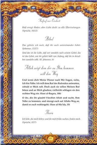 Haß erregt Hader; aber Liebe deckt zu alle Übertretungen.
(Sprüche, 10/12)
Bibel
Das gebiete ich euch, daß ihr euch untereinander liebet.
(Johannes, 15/17)
Und das ist die Liebe, daß wir wandeln nach seinem Gebot; das
ist das Gebot, wie ihr gehört habt von Anfang, daß ihr in dersel-
ben wandeln sollt. (II. Johannes, 6)
Allah zeigt dem der zu Ihm kommen
will den Weg
Und wenn dich Meine Diener nach Mir fragen, siehe,
Ich bin Nähe. Ich will dem Ruf des Rufenden antworten,
sobald er Mich ruft. Doch auch sie sollen Meinen Ruf
hören und an Mich glauben; vielleicht schlagen sie den
rechten Weg ein. (Sure al-Baqara, 186)
O ihr, die ihr glaubt! Fürchtet Allah und sucht, Ihm
Nähe zu kommen, und strengt euch auf Allahs Weg an,
damit es euch wohlergeht. (Sure al-Ma’ida, 35)
Thora
Ich liebe, die mich lieben; und die mich frühe suchen, finden mich.
(Sprüche, 8/17)
228
Aufruf zur Einheit
 