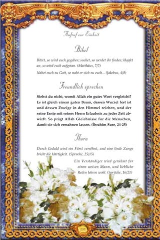 230
Aufruf zur Einheit
Bibel
Bittet, so wird euch gegeben; suchet, so werdet ihr finden; klopfet
an, so wird euch aufgetan. (Matthäus, 7/7)
Nahet euch zu Gott, so naht er sich zu euch... (Jakobus, 4/8)
Freundlich sprechen
Siehst du nicht, womit Allah ein gutes Wort vergleicht?
Es ist gleich einem guten Baum, dessen Wurzel fest ist
und dessen Zweige in den Himmel reichen, und der
seine Ernte mit seines Herrn Erlaubnis zu jeder Zeit ab-
wirft. So prägt Allah Gleichnisse für die Menschen,
damit sie sich ermahnen lassen. (İbrahim Sure, 24-25)
Thora
Durch Geduld wird ein Fürst versöhnt, und eine linde Zunge
bricht die Härtigkeit. (Sprüche, 25/15)
Ein Verständiger wird gerühmt für
einen weisen Mann, und liebliche
Reden lehren wohl. (Sprüche, 16/21)
 