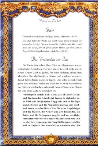 Bibel
Gehorcht euren Lehrern und folgt ihnen... (Hebräer, 13/17)
Seid aber Täter des Worts und nicht Hörer allein, wodurch ihr
euch selbst betrügt. Denn so jemand ist ein Hörer des Worts und
nicht ein Täter, der ist gleich einem Mann, der sein leiblich
Angesicht im Spiegel beschaut. (Jakobus, 1/22-23)
Das Verständnis von Güte
Die Menschen haben über Güte im allgemeinen unter-
schiedliche Ansichten. Für den einen besteht Güte darin,
einem Armen Geld zu geben, für einen anderen, einen alten
Menschen über die Straße zu führen, und wieder ein anderer
denkt dabei daran, nicht zu lügen. Dies alles ist sicherlich
gutes und schönes Verhalten, doch ist es nicht ausreichend
um Güte zu beschreiben. Allah teilt Seinen Dienern im Quran
mit was unter Güte zu verstehen ist:
Frömmigkeit besteht nicht darin, dass ihr euer Gesicht
nach Westen oder Osten kehrt. Fromm ist vielmehr, wer
an Allah und den Jüngsten Tag glaubt und an die Engel
und die Schritt und die Propheten; und wer sein Geld -
auch wenn er selbst Bedarf hat- für seine Angehörigen
und die Waisen, die Armen und den Reisenden, die
Bettler und die Gefangenen ausgibt; und wer das Gebet
verrichtet; und wer die Steuer (zakat) zahlt; und die,
welche ihre eingegangenen Verpflichtungen einhalten
und in Unglück, Not und Gefahr standhaft sind: Sie
232
Aufruf zur Einheit
 