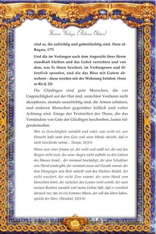 233
Harun Yahya (Adnan Oktar)
sind es, die aufrichtig und gottesfürchtig sind. (Sure al-
Baqara, 177)
Und die im Verlangen nach dem Angesicht ihres Herrn
standhaft bleiben und das Gebet verrichten und von
dem, was Er ihnen beschert, im Verborgenen und öf-
fentlich spenden, und die das Böse mit Gutem ab-
wehren - diese werden mit der Wohnung belohnt. (Sure
ar-Ra’d, 22)
Die Gläubigen sind gute Menschen, die vor
Ungerechtigkeit auf der Hut sind, unrechten Verdienst nicht
akzeptieren, niemals unaufrichtig sind, die Armen schützen,
und anderen Menschen gegenüber höflich und voller
Achtung sind. Einige der Textstellen der Thora, die das
Verständnis von Güte der Gläubigen beschreiben, lauten fol-
gendermaßen:
Wer in Gerechtigkeit wandelt und redet, was recht ist; wer
Unrecht haßt samt dem Geiz und seine Hände abzieht, daß er
nicht Geschenke nehme... (Jesaja, 33/15)
Wenn nun einer fromm ist, der recht und wohl tut, der auf den
Bergen nicht isset, der seine Augen nicht aufhebt zu den Götzen
des Hauses Israel... der niemand beschädigt, der dem Schuldner
sein Pfand wiedergibt, der niemand etwas mit Gewalt nimmt, der
dem Hungrigen sein Brot mitteilt und den Nackten kleidet, der
nicht wuchert, der nicht Zins nimmt, der seine Hand vom
Unrechten kehrt, der zwischen den Leuten recht urteilt, der nach
meinen Rechten wandelt und meine Gebote hält, daß er ernstlich
darnach tue: das ist ein frommer Mann, der soll das leben haben,
spricht der Herr. (Hezekiel, 18/5-9)
 
