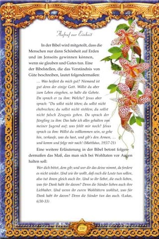 236
Aufruf zur Einheit
In der Bibel wird mitgeteilt, dass die
Menschen nur dann Schönheit auf Erden
und im Jenseits gewinnen können,
wenn sie glauben und Gutes tun. Eine
der Bibelstellen, die das Verständnis von
Güte beschreiben, lautet folgendermaßen:
… Was heißest du mich gut? Niemand ist
gut denn der einige Gott. Willst du aber
zum Leben eingehen, so halte die Gebote.
Da sprach er zu ihm: Welche? Jesus aber
sprach: “Du sollst nicht töten; du sollst nicht
ehebrechen; du sollst nicht stehlen; du sollst
nicht falsch Zeugnis geben. Da sprach der
Jüngling zu ihm: Das habe ich alles gehalten von
meiner Jugend auf; was fehlt mir noch? Jesus
sprach zu ihm: Willst du vollkommen sein, so gehe
hin, verkaufe, was du hast, und gib’s den Armen, …
und komm und folge mir nach! (Matthäus, 19/17-21)
Eine weitere Erläuterung in der Bibel betont folgen-
dermaßen das Maß, das man sich bei Wohltaten vor Augen
halten soll:
Wer dich bittet, dem gib; und wer dir das deine nimmt, da fordere
es nicht wieder. Und wie ihr wollt, daß euch die Leute tun sollen,
also tut ihnen gleich auch ihr. Und so ihr liebet, die euch lieben,
was für Dank habt ihr davon? Denn die Sünder lieben auch ihre
Liebhaber. Und wenn ihr euren Wohltätern wohltut, was für
Dank habt ihr davon? Denn die Sünder tun das auch. (Lukas,
6/30-33)
 