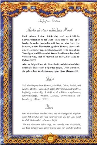 Merkmale einer schlechten Moral
Und nimm keine Rücksicht auf verächtliche
Schwüremacher (oder auf) Verleumder, die üble
Nachrede verbreiten (oder auf) den, der das Gute ver-
hindert, einem Übertreter, großen Sünder, (oder auf)
einen Grobian, Taugenichts dazu, auch wenn er reich an
Vermögen und Kindern ist. Wenn ihm Unsere Botschaft
verlesen wird, sagt er: “Fabeln aus alter Zeit!” (Sure al-
Qalam, 10-15)
Aber es folgte ihnen ein Geschlecht, welches das Gebet
unterließ und seinen Begierden folgte. Doch wahrlich,
sie gehen dem Verderben entgegen. (Sure Maryam, 59)
Bibel
Voll alles Ungerechten, Hurerei, Schalkheit, Geizes, Bosheit, voll
Neides, Mordes, Haders, List, giftig, Ohrenbläser, verleumder…
hoffärtig, ruhmredig, Schädliche, den Eltern ungehorsam,
Unvernünftige, Treulose, Lieblose, unversöhnlich, un-
barmherzig. (Römer, 1/29-31)
Thora
Und nicht würden wie ihre Väter, eine abtrünnige und ungehor-
same Art, welchen ihr Herz nicht fest war und ihr Geist nicht
treulich hielt an Gott. (Psalmen, 78/8)
Wenn er aber einen Sohn zeugt, und derselbe wird ein Mörder,
der Blut vergießt oder dieser Stücke eins tut, und der andern
238
Aufruf zur Einheit
 