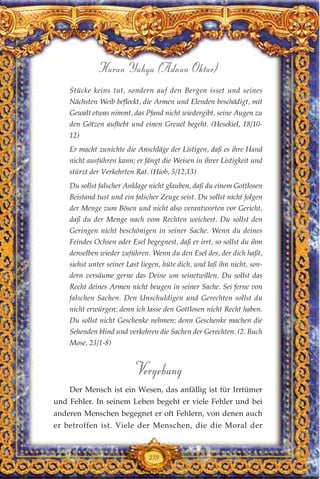 239
Harun Yahya (Adnan Oktar)
Stücke keins tut, sondern auf den Bergen isset und seines
Nächsten Weib befleckt, die Armen und Elenden beschädigt, mit
Gewalt etwas nimmt, das Pfand nicht wiedergibt, seine Augen zu
den Götzen aufhebt und einen Greuel begeht. (Hesekiel, 18/10-
12)
Er macht zunichte die Anschläge der Listigen, daß es ihre Hand
nicht ausführen kann; er fängt die Weisen in ihrer Listigkeit und
stürzt der Verkehrten Rat. (Hiob, 5/12,13)
Du sollst falscher Anklage nicht glauben, daß du einem Gottlosen
Beistand tust und ein falscher Zeuge seist. Du sollst nicht folgen
der Menge zum Bösen und nicht also verantworten vor Gericht,
daß du der Menge nach vom Rechten weichest. Du sollst den
Geringen nicht beschönigen in seiner Sache. Wenn du deines
Feindes Ochsen oder Esel begegnest, daß er irrt, so sollst du ihm
denselben wieder zuführen. Wenn du den Esel des, der dich haßt,
siehst unter seiner Last liegen, hüte dich, und laß ihn nicht, son-
dern versäume gerne das Deine um seinetwillen. Du sollst das
Recht deines Armen nicht beugen in seiner Sache. Sei ferne von
falschen Sachen. Den Unschuldigen und Gerechten sollst du
nicht erwürgen; denn ich lasse den Gottlosen nicht Recht haben.
Du sollst nicht Geschenke nehmen; denn Geschenke machen die
Sehenden blind und verkehren die Sachen der Gerechten. (2. Buch
Mose, 23/1-8)
Vergebung
Der Mensch ist ein Wesen, das anfällig ist für Irrtümer
und Fehler. In seinem Leben begeht er viele Fehler und bei
anderen Menschen begegnet er oft Fehlern, von denen auch
er betroffen ist. Viele der Menschen, die die Moral der
 