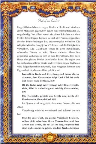 Ungebildeten leben, ertragen Fehler schlecht und sind an-
deren Menschen gegenüber, denen ein Fehler unterlaufen ist,
ungeduldig. Vor allem wenn sie einen Schaden aus dem
Fehler davontragen, können sie sich der Person gegenüber,
die den Fehler begangen hat, erbarmungslos verhalten. Die
religiöse Moral verlangt jedoch Toleranz und die Fähigkeit zu
verzeihen. Die Gläubigen leben in dem Bewußtsein,
schwache Diener zu sein. Einem anderen Menschen
gegenüber verhalten sie sich in dem Bewußtsein, dass auch
ihnen der gleiche Fehler unterlaufen kann. Sie sagen den
Menschen freundliche Worte und verzeihen ihnen. Im Quran
wird folgendermaßen mitgeteilt, dass vergeben können eine
Eigenschaft ist, die vor Allah gelobt wird:
Freundliche Worte und Verzeihung sind besser als ein
Almosen, dem Verletzendes folgt. Und Allah ist reich
und milde. (Sure al-Baqara, 263)
Ob ihr Gutes zeigt oder verbergt oder Böses vergebt,
siehe, Allah ist nachsichtig und mächtig. (Sure an-Nisa,
149)
Übe Nachsicht, gebiete das Rechte und meide die
Unwissenden. (Sure al-A’raf, 199)
Im Quran wird mitgeteilt, dass eine Person, die von
Allah
Vergebung wünscht, verzeihend und tolerant zu sein
hat:
Und die unter euch, die großes Vermögen besitzen,
sollen nicht schwören, ihren Verwandten und den
Armen und denen, die auf Allahs Weg ausgewandert
sind, nichts mehr zu geben, sondern Nachsicht üben
240
Aufruf zur Einheit
 