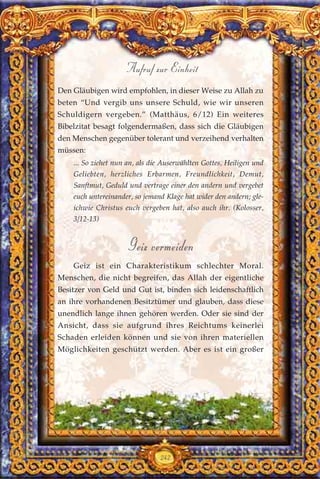 Den Gläubigen wird empfohlen, in dieser Weise zu Allah zu
beten “Und vergib uns unsere Schuld, wie wir unseren
Schuldigern vergeben.” (Matthäus, 6/12) Ein weiteres
Bibelzitat besagt folgendermaßen, dass sich die Gläubigen
den Menschen gegenüber tolerant und verzeihend verhalten
müssen:
... So ziehet nun an, als die Auserwählten Gottes, Heiligen und
Geliebten, herzliches Erbarmen, Freundlichkeit, Demut,
Sanftmut, Geduld und vertrage einer den andern und vergebet
euch untereinander, so jemand Klage hat wider den andern; gle-
ichwie Christus euch vergeben hat, also auch ihr. (Kolosser,
3/12-13)
Geiz vermeiden
Geiz ist ein Charakteristikum schlechter Moral.
Menschen, die nicht begreifen, das Allah der eigentliche
Besitzer von Geld und Gut ist, binden sich leidenschaftlich
an ihre vorhandenen Besitztümer und glauben, dass diese
unendlich lange ihnen gehören werden. Oder sie sind der
Ansicht, dass sie aufgrund ihres Reichtums keinerlei
Schaden erleiden können und sie von ihren materiellen
Möglichkeiten geschützt werden. Aber es ist ein großer
242
Aufruf zur Einheit
 