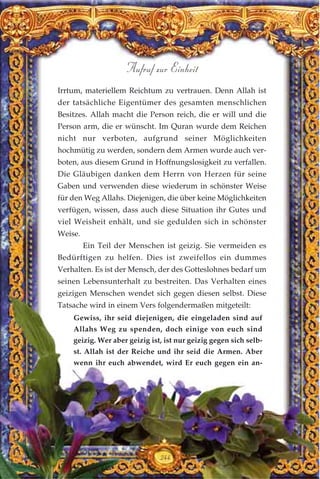 244
Aufruf zur Einheit
Irrtum, materiellem Reichtum zu vertrauen. Denn Allah ist
der tatsächliche Eigentümer des gesamten menschlichen
Besitzes. Allah macht die Person reich, die er will und die
Person arm, die er wünscht. Im Quran wurde dem Reichen
nicht nur verboten, aufgrund seiner Möglichkeiten
hochmütig zu werden, sondern dem Armen wurde auch ver-
boten, aus diesem Grund in Hoffnungslosigkeit zu verfallen.
Die Gläubigen danken dem Herrn von Herzen für seine
Gaben und verwenden diese wiederum in schönster Weise
für den Weg Allahs. Diejenigen, die über keine Möglichkeiten
verfügen, wissen, dass auch diese Situation ihr Gutes und
viel Weisheit enhält, und sie gedulden sich in schönster
Weise.
Ein Teil der Menschen ist geizig. Sie vermeiden es
Bedürftigen zu helfen. Dies ist zweifellos ein dummes
Verhalten. Es ist der Mensch, der des Gotteslohnes bedarf um
seinen Lebensunterhalt zu bestreiten. Das Verhalten eines
geizigen Menschen wendet sich gegen diesen selbst. Diese
Tatsache wird in einem Vers folgendermaßen mitgeteilt:
Gewiss, ihr seid diejenigen, die eingeladen sind auf
Allahs Weg zu spenden, doch einige von euch sind
geizig. Wer aber geizig ist, ist nur geizig gegen sich selb-
st. Allah ist der Reiche und ihr seid die Armen. Aber
wenn ihr euch abwendet, wird Er euch gegen ein an-
 