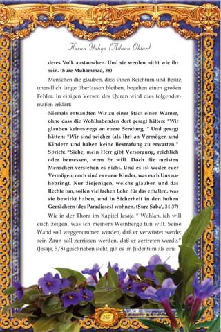 245
Harun Yahya (Adnan Oktar)
deres Volk austauschen. Und sie werden nicht wie ihr
sein. (Sure Muhammad, 38)
Menschen die glauben, dass ihnen Reichtum und Besitz
unendlich lange überlassen bleiben, begehen einen großen
Fehler. In einigen Versen des Quran wird dies folgender-
maßen erklärt:
Niemals entsandten Wir zu einer Stadt einen Warner,
ohne dass die Wohlhabenden dort gesagt hätten: “Wir
glauben keineswegs an euere Sendung, “ Und gesagt
hätten: “Wir sind reicher (als ihr) an Vermögen und
Kindern und haben keine Bestrafung zu erwarten.”
Sprich: “Siehe, mein Herr gibt Versorgung, reichlich
oder bemessen, wem Er will. Doch die meisten
Menschen verstehen es nicht. Und es ist weder euer
Vermögen, noch sind es euere Kinder, was euch Uns na-
hebringt. Nur diejenigen, welche glauben und das
Rechte tun, sollen vielfachen Lohn für das erhalten, was
sie bewirkt haben, und in Sicherheit in den hohen
Gemächern (des Paradieses) wohnen. (Sure Saba’, 34-37)
Wie in der Thora im Kapitel Jesaja “ Wohlan, ich will
euch zeigen, was ich meinem Weinberge tun will. Seine
Wand soll weggenommen werden, daß er verwüstet werde;
sein Zaun soll zerrissen werden, daß er zertreten werde.”
(Jesaja, 5/8) geschrieben steht, gilt es im Judentum als eine
 