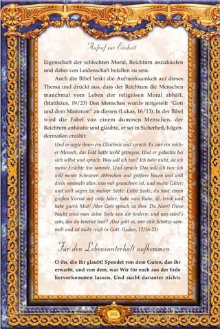 Eigenschaft der schlechten Moral, Reichtum anzuhäufen
und dabei von Leidenschaft befallen zu sein.
Auch die Bibel lenkt die Aufmerksamkeit auf dieses
Thema und drückt aus, dass der Reichtum die Menschen
manchmal vom Leben der religiösen Moral abhält.
(Matthäus, 19/23) Den Menschen wurde mitgeteilt “Gott
und dem Mammon” zu dienen (Lukas, 16/13). In der Bibel
wird die Fabel von einem dummen Menschen, der
Reichtum anhäufte und glaubte, er sei in Sicherheit, folgen-
dermaßen erzählt:
Und er sagte ihnen ein Gleichnis und sprach: Es war ein reich-
er Mensch, das Feld hatte wohl getragen. Und er gedachte bei
sich selbst und sprach: Was soll ich tun? Ich habe nicht, da ich
meine Früchte hin sammle. Und sprach: Das will ich tun: ich
will meine Scheunen abbrechen und größere bauen und will
drein sammeln alles, was mir gewachsen ist, und meine Güter;
und will sagen zu meiner Seele: Liebe Seele, du hast einen
großen Vorrat auf viele Jahre; habe nun Ruhe, iß, trink und
habe guten Mut! Aber Gott sprach zu ihm: Du Narr! Diese
Nacht wird man deine Seele von dir fordern; und wes wird’s
sein, das du bereitet hast? Also geht es, wer sich Schätze sam-
melt und ist nicht reich in Gott. (Lukas, 12/16-21)
Für den Lebensunterhalt aufkommen
O ihr, die ihr glaubt! Spendet von dem Guten, das ihr
erwarbt, und von dem, was Wir für euch aus der Erde
hervorkommen lassen. Und sucht darunter nichts
246
Aufruf zur Einheit
 