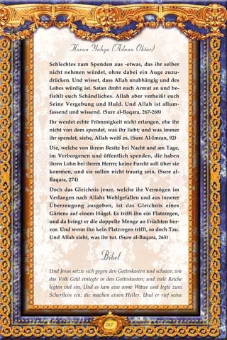 247
Harun Yahya (Adnan Oktar)
Schlechtes zum Spenden aus -etwas, das ihr selber
nicht nehmen würdet, ohne dabei ein Auge zuzu-
drücken. Und wisset, dass Allah unabhängig und des
Lobes würdig ist. Satan droht euch Armut an und be-
fiehlt euch Schändliches. Allah aber verheißt euch
Seine Vergebung und Huld. Und Allah ist allum-
fassend und wissend. (Sure al-Baqara, 267-268)
Ihr werdet echte Frömmigkeit nicht erlangen, ehe ihr
nicht von dem spendet, was ihr liebt; und was immer
ihr spendet, siehe, Allah weiß es. (Sure Al-Imran, 92)
Die, welche von ihrem Besitz bei Nacht und am Tage,
im Verborgenen und öffentlich spenden, die haben
ihren Lohn bei ihrem Herrn; keine Furcht soll über sie
kommen, und sie sollen nicht traurig sein. (Sure al-
Baqara, 274)
Doch das Gleichnis jener, welche ihr Vermögen im
Verlangen nach Allahs Wohlgefallen und aus innerer
Überzeugung ausgeben, ist das Gleichnis eines
Gärtens auf einem Hügel. Es trifft ihn ein Platzregen,
und da bringt er die doppelte Menge an Früchten her-
vor. Und wenn ihn kein Platzregen trifft, so doch Tau.
Und Allah sieht, was ihr tut. (Sure al-Baqara, 265)
Bibel
Und Jesus setzte sich gegen den Gotteskasten und schaute, wie
das Volk Geld einlegte in den Gotteskasten; und viele Reiche
legten viel ein. Und es kam eine arme Witwe und legte zwei
Scherflein ein; die machen einen Heller. Und er rief seine
 